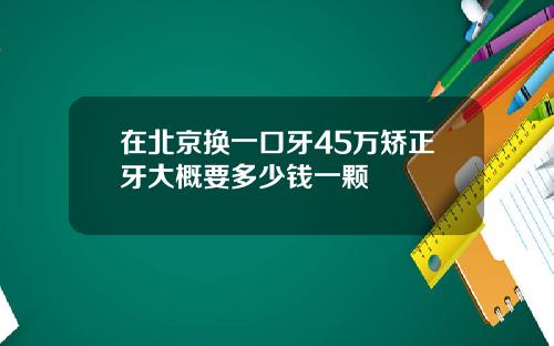 在北京换一口牙45万矫正牙大概要多少钱一颗