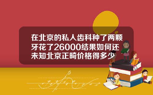 在北京的私人齿科种了两颗牙花了26000结果如何还未知北京正畸价格得多少