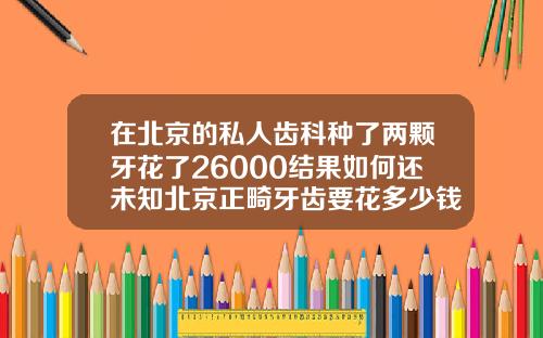在北京的私人齿科种了两颗牙花了26000结果如何还未知北京正畸牙齿要花多少钱呢