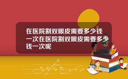 在医院割双眼皮需要多少钱一次在医院割双眼皮需要多少钱一次呢