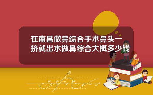 在南昌做鼻综合手术鼻头一挤就出水做鼻综合大概多少钱