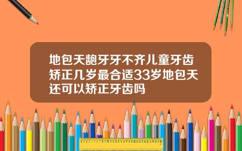 地包天龅牙牙不齐儿童牙齿矫正几岁最合适33岁地包天还可以矫正牙齿吗