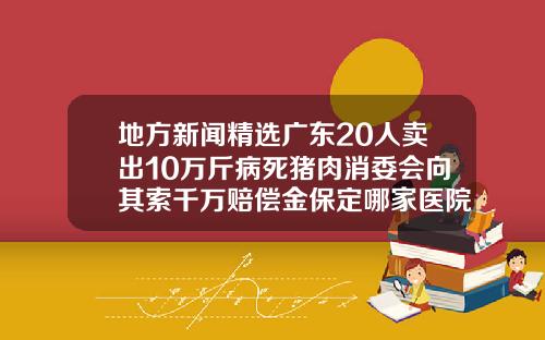 地方新闻精选广东20人卖出10万斤病死猪肉消委会向其索千万赔偿金保定哪家医院瘦脸针好一点