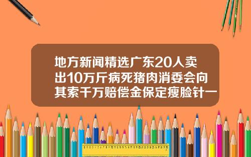 地方新闻精选广东20人卖出10万斤病死猪肉消委会向其索千万赔偿金保定瘦脸针一针多少钱