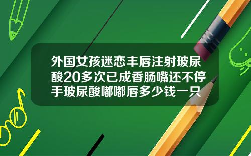 外国女孩迷恋丰唇注射玻尿酸20多次已成香肠嘴还不停手玻尿酸嘟嘟唇多少钱一只