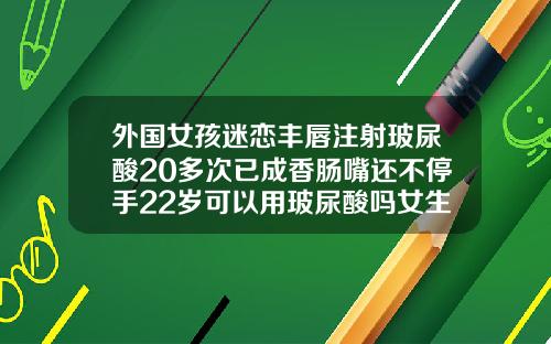 外国女孩迷恋丰唇注射玻尿酸20多次已成香肠嘴还不停手22岁可以用玻尿酸吗女生