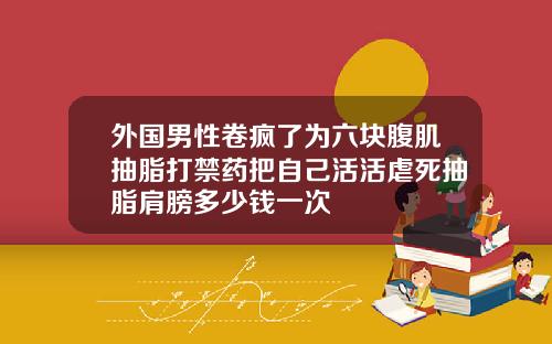 外国男性卷疯了为六块腹肌抽脂打禁药把自己活活虐死抽脂肩膀多少钱一次