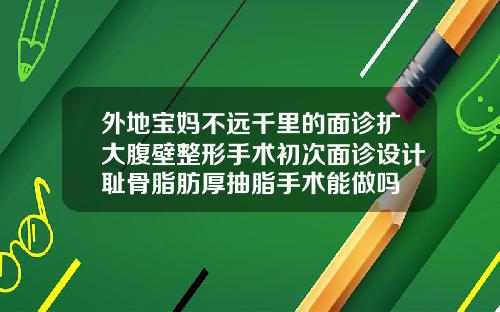 外地宝妈不远千里的面诊扩大腹壁整形手术初次面诊设计耻骨脂肪厚抽脂手术能做吗