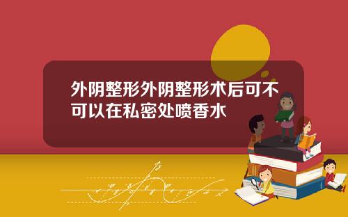 外阴整形外阴整形术后可不可以在私密处喷香水
