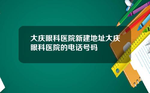 大庆眼科医院新建地址大庆眼科医院的电话号码