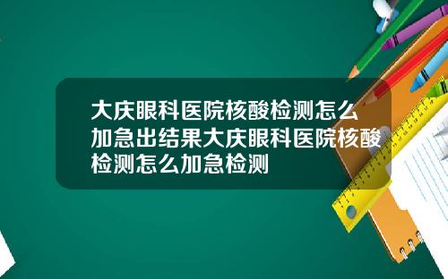 大庆眼科医院核酸检测怎么加急出结果大庆眼科医院核酸检测怎么加急检测