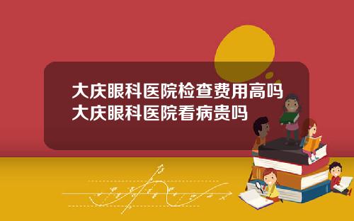 大庆眼科医院检查费用高吗大庆眼科医院看病贵吗