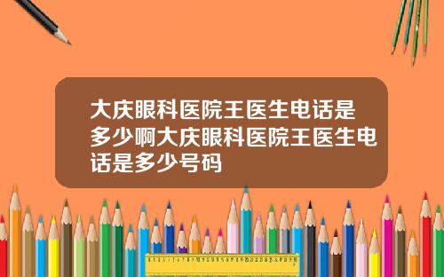 大庆眼科医院王医生电话是多少啊大庆眼科医院王医生电话是多少号码