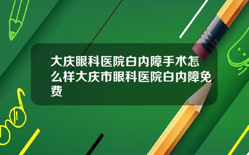 大庆眼科医院白内障手术怎么样大庆市眼科医院白内障免费