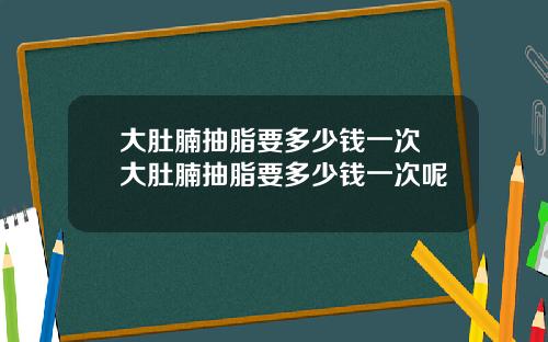 大肚腩抽脂要多少钱一次 大肚腩抽脂要多少钱一次呢