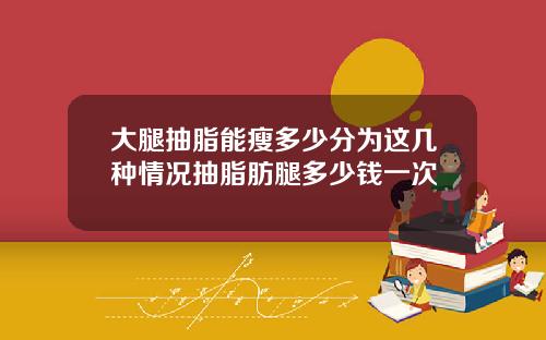 大腿抽脂能瘦多少分为这几种情况抽脂肪腿多少钱一次