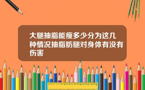 大腿抽脂能瘦多少分为这几种情况抽脂肪腿对身体有没有伤害