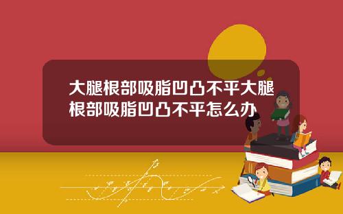 大腿根部吸脂凹凸不平大腿根部吸脂凹凸不平怎么办