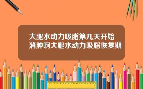 大腿水动力吸脂第几天开始消肿啊大腿水动力吸脂恢复期