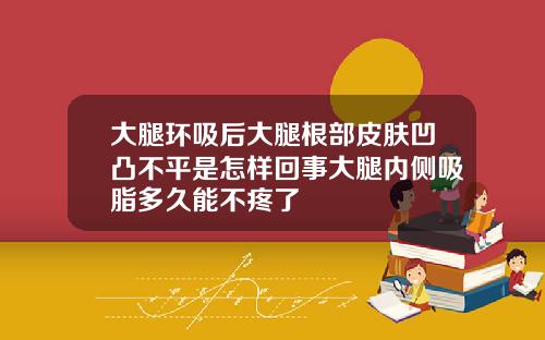 大腿环吸后大腿根部皮肤凹凸不平是怎样回事大腿内侧吸脂多久能不疼了