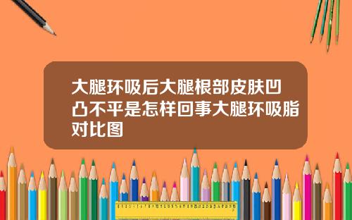 大腿环吸后大腿根部皮肤凹凸不平是怎样回事大腿环吸脂对比图