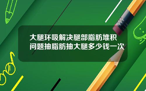 大腿环吸解决腿部脂肪堆积问题抽脂肪抽大腿多少钱一次