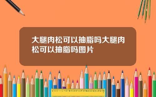大腿肉松可以抽脂吗大腿肉松可以抽脂吗图片
