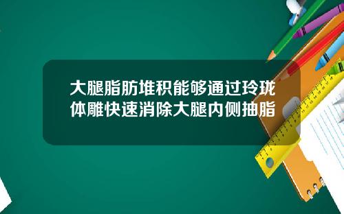 大腿脂肪堆积能够通过玲珑体雕快速消除大腿内侧抽脂