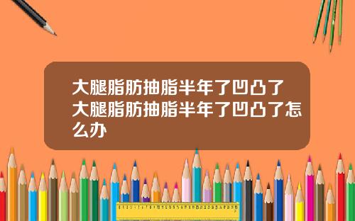 大腿脂肪抽脂半年了凹凸了大腿脂肪抽脂半年了凹凸了怎么办