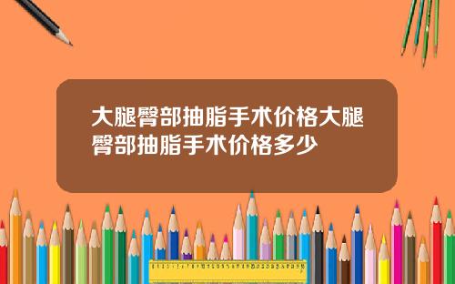 大腿臀部抽脂手术价格大腿臀部抽脂手术价格多少