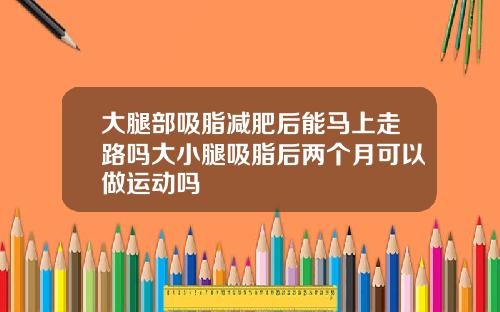 大腿部吸脂减肥后能马上走路吗大小腿吸脂后两个月可以做运动吗