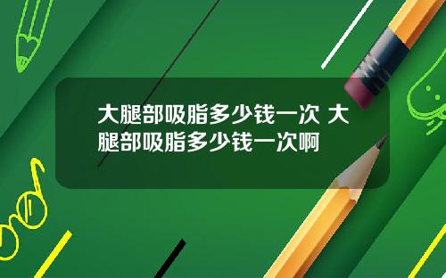大腿部吸脂多少钱一次 大腿部吸脂多少钱一次啊