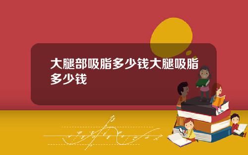 大腿部吸脂多少钱大腿吸脂多少钱