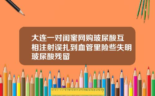 大连一对闺蜜网购玻尿酸互相注射误扎到血管里险些失明玻尿酸残留