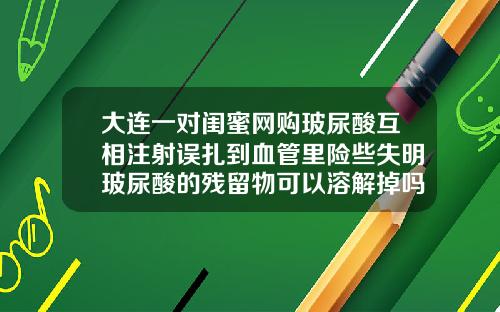 大连一对闺蜜网购玻尿酸互相注射误扎到血管里险些失明玻尿酸的残留物可以溶解掉吗