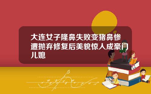 大连女子隆鼻失败变猪鼻惨遭抛弃修复后美貌惊人成豪门儿媳