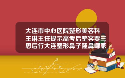 大连市中心医院整形美容科王琳主任提示高考后整容要三思后行大连整形鼻子隆鼻哪家好点