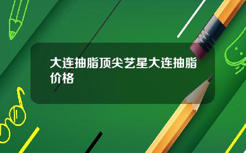大连抽脂顶尖艺星大连抽脂价格