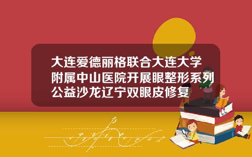 大连爱德丽格联合大连大学附属中山医院开展眼整形系列公益沙龙辽宁双眼皮修复