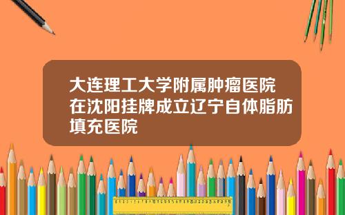 大连理工大学附属肿瘤医院在沈阳挂牌成立辽宁自体脂肪填充医院