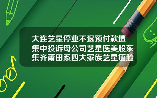 大连艺星停业不退预付款遭集中投诉母公司艺星医美股东集齐莆田系四大家族艺星瘦脸针