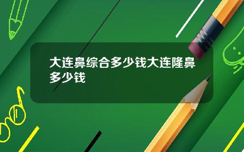 大连鼻综合多少钱大连隆鼻多少钱