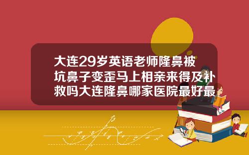 大连29岁英语老师隆鼻被坑鼻子变歪马上相亲来得及补救吗大连隆鼻哪家医院最好最安全