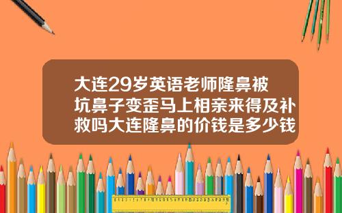 大连29岁英语老师隆鼻被坑鼻子变歪马上相亲来得及补救吗大连隆鼻的价钱是多少钱