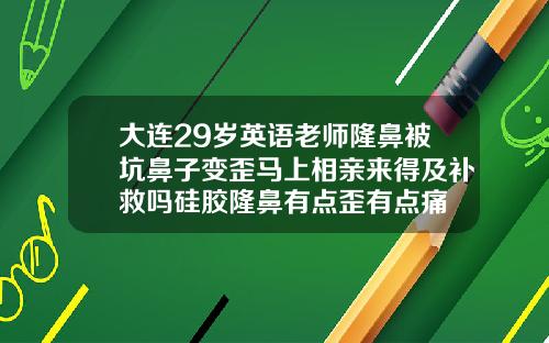 大连29岁英语老师隆鼻被坑鼻子变歪马上相亲来得及补救吗硅胶隆鼻有点歪有点痛