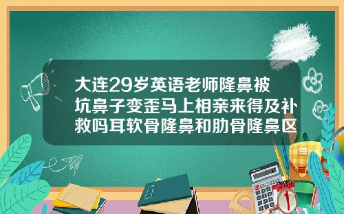 大连29岁英语老师隆鼻被坑鼻子变歪马上相亲来得及补救吗耳软骨隆鼻和肋骨隆鼻区别