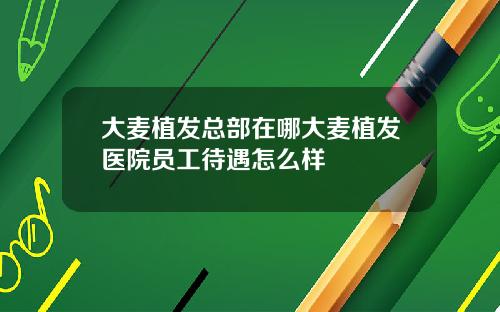 大麦植发总部在哪大麦植发医院员工待遇怎么样