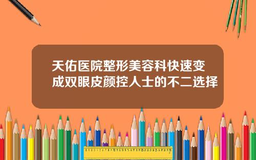 天佑医院整形美容科快速变成双眼皮颜控人士的不二选择
