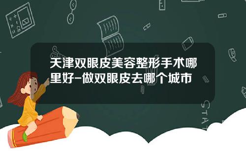 天津双眼皮美容整形手术哪里好-做双眼皮去哪个城市