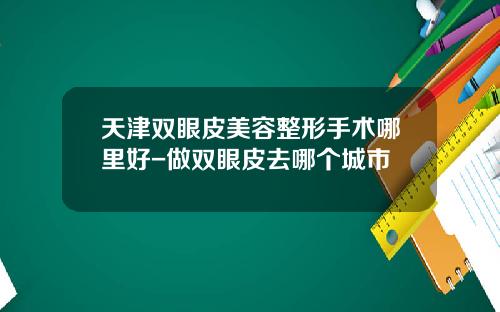 天津双眼皮美容整形手术哪里好-做双眼皮去哪个城市